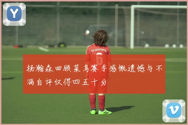 杨瀚森回顾菜鸟赛季感慨遗憾与不满自评仅得四五十分