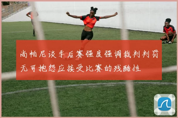 尚帕尼谈季后赛强度强调裁判判罚无可抱怨应接受比赛的残酷性