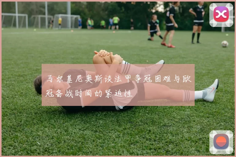 马尔基尼奥斯谈法甲争冠困难与欧冠备战时间的紧迫性