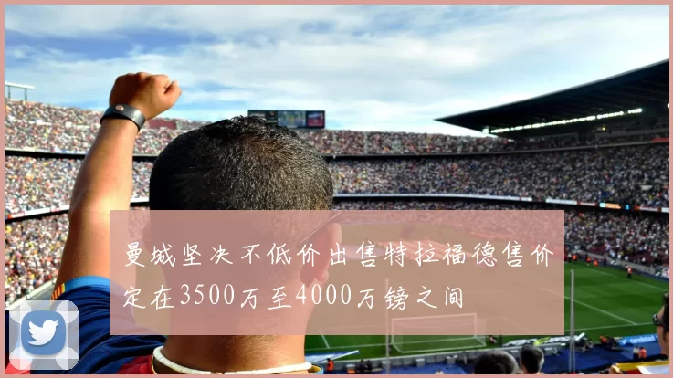 曼城坚决不低价出售特拉福德售价定在3500万至4000万镑之间