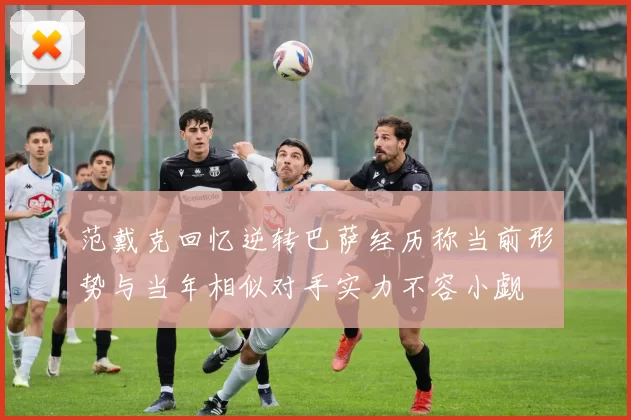 范戴克回忆逆转巴萨经历称当前形势与当年相似对手实力不容小觑