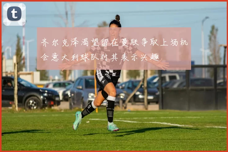 齐尔克泽渴望留在曼联争取上场机会意大利球队对其表示兴趣
