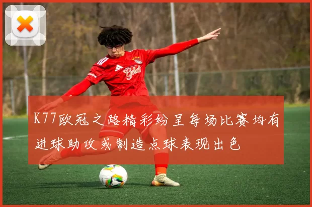 K77欧冠之路精彩纷呈每场比赛均有进球助攻或制造点球表现出色