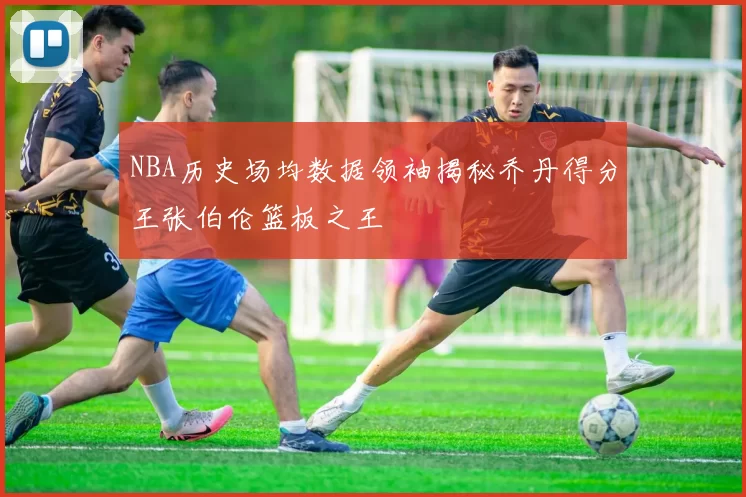 NBA历史场均数据领袖揭秘乔丹得分王张伯伦篮板之王