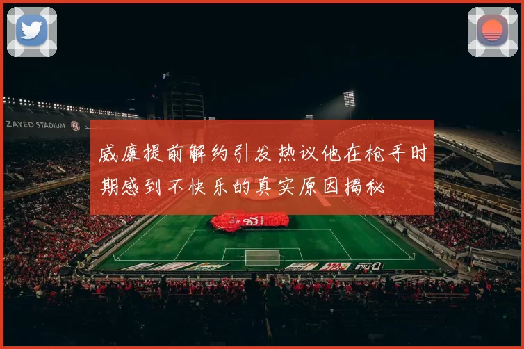 威廉提前解约引发热议他在枪手时期感到不快乐的真实原因揭秘