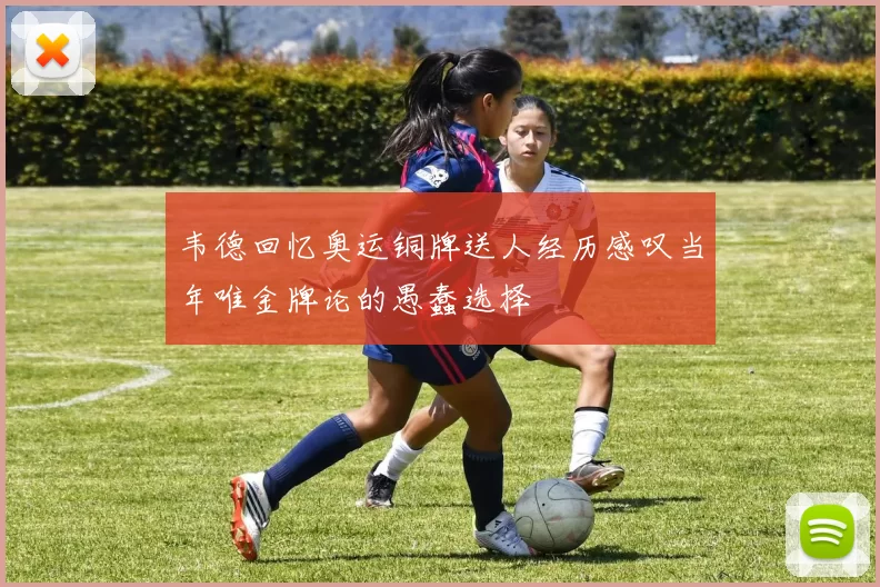 韦德回忆奥运铜牌送人经历感叹当年唯金牌论的愚蠢选择