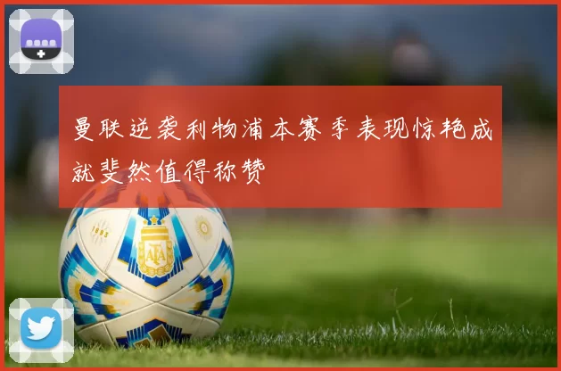 曼联逆袭利物浦本赛季表现惊艳成就斐然值得称赞