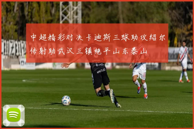 中超精彩对决卡迪斯三球助攻绍尔传射助武汉三镇绝平山东泰山