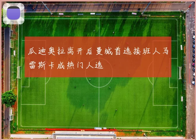 瓜迪奥拉离开后曼城首选接班人马雷斯卡成热门人选