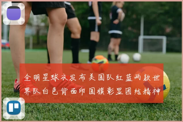 全明星球衣发布美国队红蓝两款世界队白色背面印国旗彰显团结精神