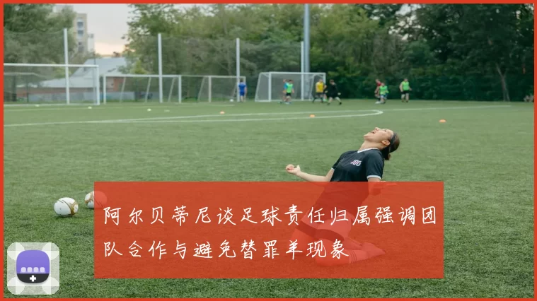 阿尔贝蒂尼谈足球责任归属强调团队合作与避免替罪羊现象