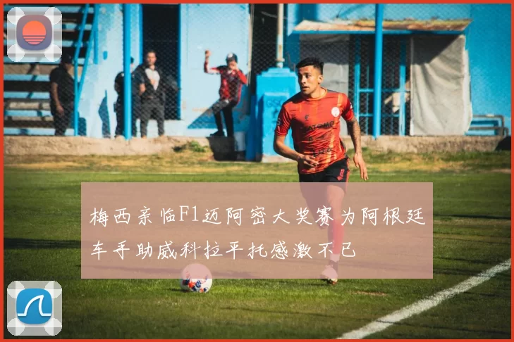 梅西亲临F1迈阿密大奖赛为阿根廷车手助威科拉平托感激不已