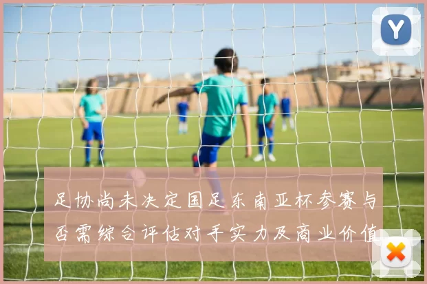足协尚未决定国足东南亚杯参赛与否需综合评估对手实力及商业价值